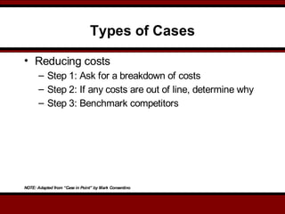 Types of Cases
• Reducing costs
– Step 1: Ask for a breakdown of costs
– Step 2: If any costs are out of line, determine why
– Step 3: Benchmark competitors
NOTE: Adapted from “Case in Point” by Mark Consentino
 