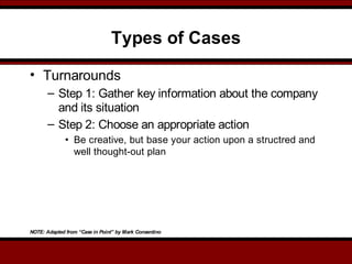Types of Cases
• Turnarounds
– Step 1: Gather key information about the company
and its situation
– Step 2: Choose an appropriate action
• Be creative, but base your action upon a structred and
well thought-out plan
NOTE: Adapted from “Case in Point” by Mark Consentino
 