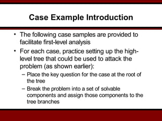 Case Example Introduction
• The following case samples are provided to
facilitate first-level analysis
• For each case, practice setting up the high-
level tree that could be used to attack the
problem (as shown earlier):
– Place the key question for the case at the root of
the tree
– Break the problem into a set of solvable
components and assign those components to the
tree branches
 