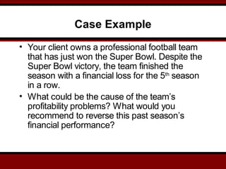 Case Example
• Your client owns a professional football team
that has just won the Super Bowl. Despite the
Super Bowl victory, the team finished the
season with a financial loss for the 5th
season
in a row.
• What could be the cause of the team’s
profitability problems? What would you
recommend to reverse this past season’s
financial performance?
 