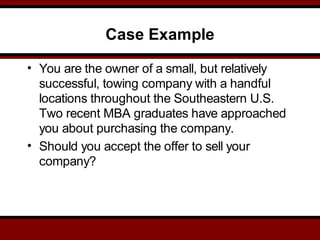 Case Example
• You are the owner of a small, but relatively
successful, towing company with a handful
locations throughout the Southeastern U.S.
Two recent MBA graduates have approached
you about purchasing the company.
• Should you accept the offer to sell your
company?
 