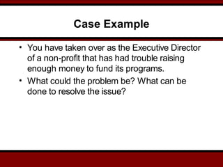 Case Example
• You have taken over as the Executive Director
of a non-profit that has had trouble raising
enough money to fund its programs.
• What could the problem be? What can be
done to resolve the issue?
 