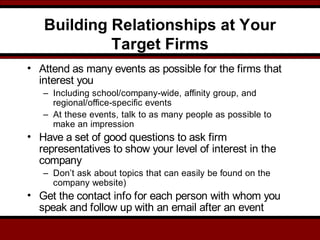 Building Relationships at Your
Target Firms
• Attend as many events as possible for the firms that
interest you
– Including school/company-wide, affinity group, and
regional/office-specific events
– At these events, talk to as many people as possible to
make an impression
• Have a set of good questions to ask firm
representatives to show your level of interest in the
company
– Don’t ask about topics that can easily be found on the
company website)
• Get the contact info for each person with whom you
speak and follow up with an email after an event
 