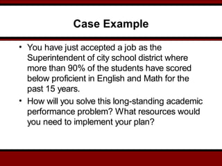 Case Example
• You have just accepted a job as the
Superintendent of city school district where
more than 90% of the students have scored
below proficient in English and Math for the
past 15 years.
• How will you solve this long-standing academic
performance problem? What resources would
you need to implement your plan?
 