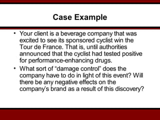 Case Example
• Your client is a beverage company that was
excited to see its sponsored cyclist win the
Tour de France. That is, until authorities
announced that the cyclist had tested positive
for performance-enhancing drugs.
• What sort of “damage control” does the
company have to do in light of this event? Will
there be any negative effects on the
company’s brand as a result of this discovery?
 