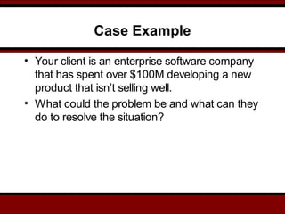 Case Example
• Your client is an enterprise software company
that has spent over $100M developing a new
product that isn’t selling well.
• What could the problem be and what can they
do to resolve the situation?
 