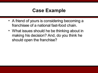 Case Example
• A friend of yours is considering becoming a
franchisee of a national fast-food chain.
• What issues should he be thinking about in
making his decision? And, do you think he
should open the franchise?
 