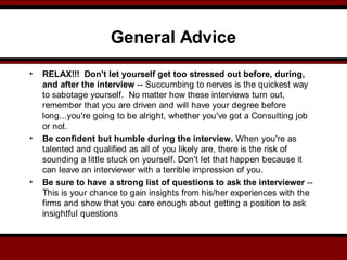 General Advice
• RELAX!!! Don't let yourself get too stressed out before, during,
and after the interview -- Succumbing to nerves is the quickest way
to sabotage yourself. No matter how these interviews turn out,
remember that you are driven and will have your degree before
long...you're going to be alright, whether you've got a Consulting job
or not.
• Be confident but humble during the interview. When you're as
talented and qualified as all of you likely are, there is the risk of
sounding a little stuck on yourself. Don't let that happen because it
can leave an interviewer with a terrible impression of you.
• Be sure to have a strong list of questions to ask the interviewer --
This is your chance to gain insights from his/her experiences with the
firms and show that you care enough about getting a position to ask
insightful questions
 