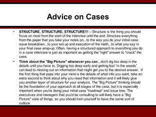 Advice on Cases
• STRUCTURE, STRUCTURE, STRUCTURE!!! – Structure is the thing you should
focus on most from the start of the interview until the end. Structure everything
from the paper that you take your notes on...to the way you do your initial case
issue breakdown...to your set up and execution of the math...to what you say in
your final case wrap-up. Often, having a structured approach to everything you do
in a case interview is just as important as getting the "right" answer to "crack" the
case.
• Think about the "Big Picture" whenever you can...don't dig too deep in the
details until you have to. Digging too deep early and getting lost “in the weeds”
can lead to missing out on information that might get you to the desired answer. If
the first thing that pops into your mind is the details of what info you want, take an
extra second to think about why you need that information and it will likely give
you another layer of structure for your analysis. The "Big Picture" thinking should
be the foundation of your approach at all stages of the case, but it is especially
important when you're doing your initial case "roadmap" and issue tree. The
executives and managers that you'd be consulting to will likely have a "Big
Picture" view of things, so you should train yourself to have the same sort of
outlook.
 