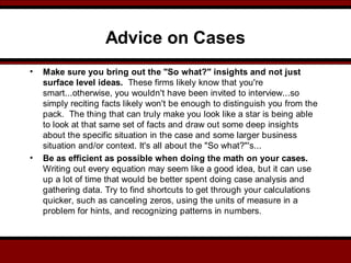 Advice on Cases
• Make sure you bring out the "So what?" insights and not just
surface level ideas. These firms likely know that you're
smart...otherwise, you wouldn't have been invited to interview...so
simply reciting facts likely won't be enough to distinguish you from the
pack. The thing that can truly make you look like a star is being able
to look at that same set of facts and draw out some deep insights
about the specific situation in the case and some larger business
situation and/or context. It's all about the "So what?"'s...
• Be as efficient as possible when doing the math on your cases.
Writing out every equation may seem like a good idea, but it can use
up a lot of time that would be better spent doing case analysis and
gathering data. Try to find shortcuts to get through your calculations
quicker, such as canceling zeros, using the units of measure in a
problem for hints, and recognizing patterns in numbers.
 