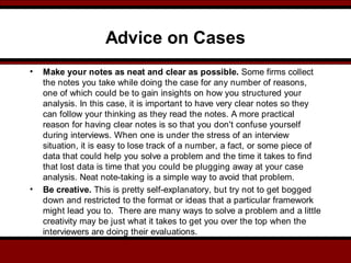Advice on Cases
• Make your notes as neat and clear as possible. Some firms collect
the notes you take while doing the case for any number of reasons,
one of which could be to gain insights on how you structured your
analysis. In this case, it is important to have very clear notes so they
can follow your thinking as they read the notes. A more practical
reason for having clear notes is so that you don't confuse yourself
during interviews. When one is under the stress of an interview
situation, it is easy to lose track of a number, a fact, or some piece of
data that could help you solve a problem and the time it takes to find
that lost data is time that you could be plugging away at your case
analysis. Neat note-taking is a simple way to avoid that problem.
• Be creative. This is pretty self-explanatory, but try not to get bogged
down and restricted to the format or ideas that a particular framework
might lead you to. There are many ways to solve a problem and a little
creativity may be just what it takes to get you over the top when the
interviewers are doing their evaluations.
 