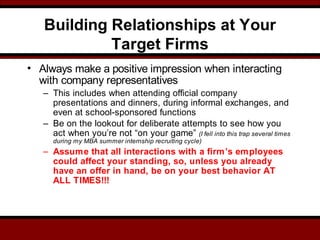 Building Relationships at Your
Target Firms
• Always make a positive impression when interacting
with company representatives
– This includes when attending official company
presentations and dinners, during informal exchanges, and
even at school-sponsored functions
– Be on the lookout for deliberate attempts to see how you
act when you’re not “on your game” (I fell into this trap several times
during my MBA summer internship recruiting cycle)
– Assume that all interactions with a firm’s employees
could affect your standing, so, unless you already
have an offer in hand, be on your best behavior AT
ALL TIMES!!!
 