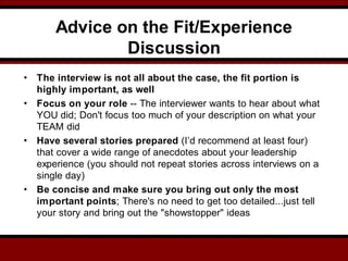 Advice on the Fit/Experience
Discussion
• The interview is not all about the case, the fit portion is
highly important, as well
• Focus on your role -- The interviewer wants to hear about what
YOU did; Don't focus too much of your description on what your
TEAM did
• Have several stories prepared (I’d recommend at least four)
that cover a wide range of anecdotes about your leadership
experience (you should not repeat stories across interviews on a
single day)
• Be concise and make sure you bring out only the most
important points; There's no need to get too detailed...just tell
your story and bring out the "showstopper" ideas
 