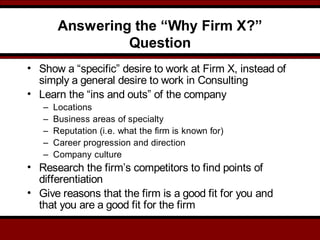 Answering the “Why Firm X?”
Question
• Show a “specific” desire to work at Firm X, instead of
simply a general desire to work in Consulting
• Learn the “ins and outs” of the company
– Locations
– Business areas of specialty
– Reputation (i.e. what the firm is known for)
– Career progression and direction
– Company culture
• Research the firm’s competitors to find points of
differentiation
• Give reasons that the firm is a good fit for you and
that you are a good fit for the firm
 