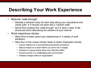 Describing Your Work Experience
• Resume “walk-through”
– Develop a coherent story for each step along your educational and
career path  It should not seem like a “random walk”
– Some firms analyze the “walk-through” as if it were a case  Be
structured when describing the sections of your resume
• Work experience stories
– Allow firms to learn about your experiences in a variety of work
situations
– Have four or five unique stories ready to share; Examples include:
• Led an initiative to a successful/unsuccessful conclusion
• Had an impact on a team where you were not in charge
• Worked in a group where there was internal conflict
• Found success in a challenging work environment
• Initiated change within an organization
 