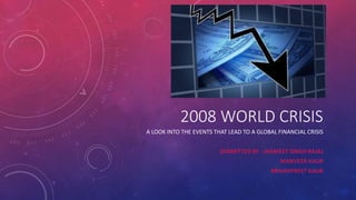 2008 WORLD CRISIS
A LOOK INTO THE EVENTS THAT LEAD TO A GLOBAL FINANCIAL CRISIS
SUBMITTED BY : JAGMEET SINGH BAJAJ
MANVEER KAUR
MEHAKPREET KAUR
 