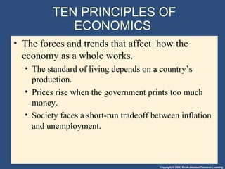 Copyright © 2004 South-Western/Thomson Learning
TEN PRINCIPLES OF
ECONOMICS
• The forces and trends that affect how the
economy as a whole works.
• The standard of living depends on a country’s
production.
• Prices rise when the government prints too much
money.
• Society faces a short-run tradeoff between inflation
and unemployment.
 