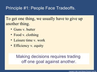 Copyright © 2004 South-Western/Thomson Learning
Making decisions requires trading
off one goal against another.
Principle #1: People Face Tradeoffs.
To get one thing, we usually have to give up
another thing.
• Guns v. butter
• Food v. clothing
• Leisure time v. work
• Efficiency v. equity
 