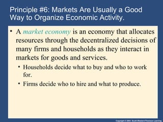 Copyright © 2004 South-Western/Thomson Learning
Principle #6: Markets Are Usually a Good
Way to Organize Economic Activity.
• A market economy is an economy that allocates
resources through the decentralized decisions of
many firms and households as they interact in
markets for goods and services.
• Households decide what to buy and who to work
for.
• Firms decide who to hire and what to produce.
 