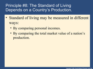 Copyright © 2004 South-Western/Thomson Learning
Principle #8: The Standard of Living
Depends on a Country’s Production.
• Standard of living may be measured in different
ways:
• By comparing personal incomes.
• By comparing the total market value of a nation’s
production.
 