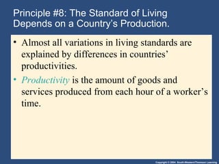 Copyright © 2004 South-Western/Thomson Learning
Principle #8: The Standard of Living
Depends on a Country’s Production.
• Almost all variations in living standards are
explained by differences in countries’
productivities.
• Productivity is the amount of goods and
services produced from each hour of a worker’s
time.
 