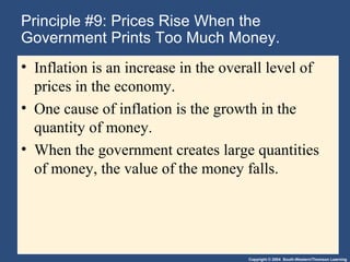Copyright © 2004 South-Western/Thomson Learning
Principle #9: Prices Rise When the
Government Prints Too Much Money.
• Inflation is an increase in the overall level of
prices in the economy.
• One cause of inflation is the growth in the
quantity of money.
• When the government creates large quantities
of money, the value of the money falls.
 