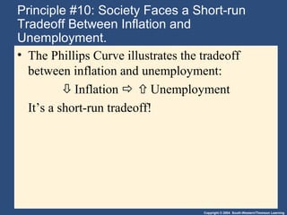 Copyright © 2004 South-Western/Thomson Learning
Principle #10: Society Faces a Short-run
Tradeoff Between Inflation and
Unemployment.
• The Phillips Curve illustrates the tradeoff
between inflation and unemployment:
Inflation  Unemployment
It’s a short-run tradeoff!
 