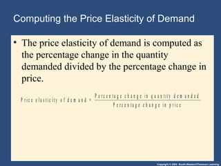 Copyright © 2004 South-Western/Thomson Learning
Computing the Price Elasticity of Demand
• The price elasticity of demand is computed as
the percentage change in the quantity
demanded divided by the percentage change in
price.
P r i c e e l a s t i c i t y o f d e m a n d =
P e r c e n t a g e c h a n g e i n q u a n t i t y d e m a n d e d
P e r c e n t a g e c h a n g e i n p r i c e
 
