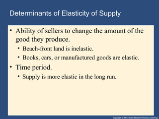 Copyright © 2004 South-Western/Thomson Learning
Determinants of Elasticity of Supply
• Ability of sellers to change the amount of the
good they produce.
• Beach-front land is inelastic.
• Books, cars, or manufactured goods are elastic.
• Time period.
• Supply is more elastic in the long run.
 