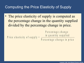 Copyright © 2004 South-Western/Thomson Learning
Computing the Price Elasticity of Supply
• The price elasticity of supply is computed as
the percentage change in the quantity supplied
divided by the percentage change in price.
P r i c e e l a s t i c i t y o f s u p p l y =
P e r c e n t a g e c h a n g e
i n q u a n t i t y s u p p l i e d
P e r c e n t a g e c h a n g e i n p r i c e
 