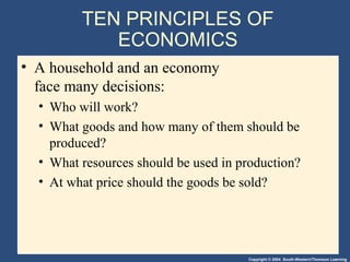 Copyright © 2004 South-Western/Thomson Learning
TEN PRINCIPLES OF
ECONOMICS
• A household and an economy
face many decisions:
• Who will work?
• What goods and how many of them should be
produced?
• What resources should be used in production?
• At what price should the goods be sold?
 