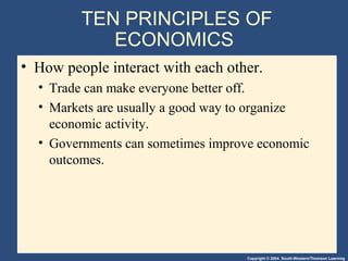 Copyright © 2004 South-Western/Thomson Learning
TEN PRINCIPLES OF
ECONOMICS
• How people interact with each other.
• Trade can make everyone better off.
• Markets are usually a good way to organize
economic activity.
• Governments can sometimes improve economic
outcomes.
 