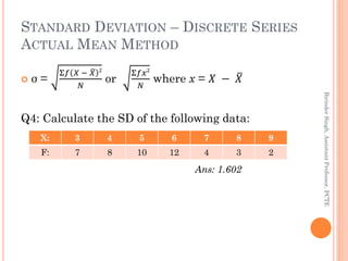 STANDARD DEVIATION – DISCRETE SERIES
ACTUAL MEAN METHOD
 σ =
Σ𝑓 𝑋 − 𝑋 2
𝑁
or
Σ𝑓𝑥2
𝑁
where x = 𝑋 − 𝑋
Q4: Calculate the SD ...