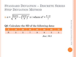 STANDARD DEVIATION – DISCRETE SERIES
STEP DEVIATION METHOD
 σ =
Σ𝑓𝑑′2
𝑁
−
Σ𝑓𝑑′
𝑁
2
𝑥 𝑖 where d’ =
𝑋 −𝐴
𝑖
Q6: Calculate th...