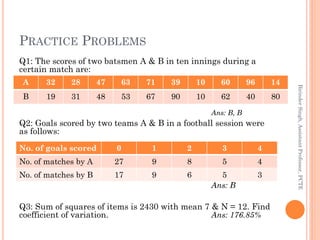 PRACTICE PROBLEMS
Q1: The scores of two batsmen A & B in ten innings during a
certain match are:
Ans: B, B
Q2: Goals score...