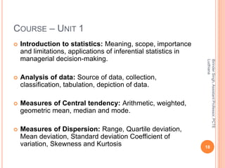 COURSE – UNIT 1
 Introduction to statistics: Meaning, scope, importance
and limitations, applications of inferential statistics in
managerial decision-making.
 Analysis of data: Source of data, collection,
classification, tabulation, depiction of data.
 Measures of Central tendency: Arithmetic, weighted,
geometric mean, median and mode.
 Measures of Dispersion: Range, Quartile deviation,
Mean deviation, Standard deviation Coefficient of
variation, Skewness and Kurtosis 18
BirinderSingh,AssistantProfessor,PCTE
Ludhiana
 