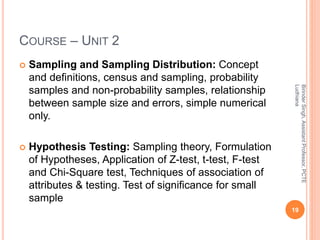 COURSE – UNIT 2
 Sampling and Sampling Distribution: Concept
and definitions, census and sampling, probability
samples and non-probability samples, relationship
between sample size and errors, simple numerical
only.
 Hypothesis Testing: Sampling theory, Formulation
of Hypotheses, Application of Z-test, t-test, F-test
and Chi-Square test, Techniques of association of
attributes & testing. Test of significance for small
sample
19
BirinderSingh,AssistantProfessor,PCTE
Ludhiana
 