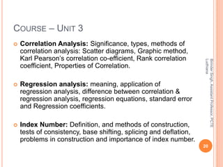 COURSE – UNIT 3
 Correlation Analysis: Significance, types, methods of
correlation analysis: Scatter diagrams, Graphic method,
Karl Pearson’s correlation co-efficient, Rank correlation
coefficient, Properties of Correlation.
 Regression analysis: meaning, application of
regression analysis, difference between correlation &
regression analysis, regression equations, standard error
and Regression coefficients.
 Index Number: Definition, and methods of construction,
tests of consistency, base shifting, splicing and deflation,
problems in construction and importance of index number.
20
BirinderSingh,AssistantProfessor,PCTE
Ludhiana
 