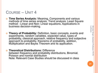 COURSE – UNIT 4
 Time Series Analysis: Meaning, Components and various
methods of time series analysis, Trend analysis: Least Square
method - Linear and Non- Linear equations, Applications in
business decision-making.
 Theory of Probability: Definition, basic concepts, events and
experiments, random variables, expected value, types of
probability, classical approach, relative frequency and subjective
approach to probability, theorems of probability, addition,
Multiplication and Bayes Theorem and its application.
 Theoretical Distributions: Difference
between frequency and probability distributions, Binomial,
Poisson and normal distribution
Note: Relevant Case Studies should be discussed in class
21
BirinderSingh,AssistantProfessor,PCTE
Ludhiana
 