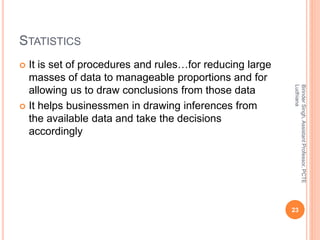 STATISTICS
 It is set of procedures and rules…for reducing large
masses of data to manageable proportions and for
allowing us to draw conclusions from those data
 It helps businessmen in drawing inferences from
the available data and take the decisions
accordingly
BirinderSingh,AssistantProfessor,PCTE
Ludhiana
23
 