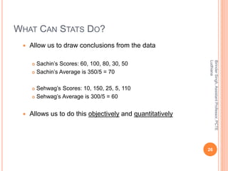 WHAT CAN STATS DO?
 Allow us to draw conclusions from the data
 Sachin’s Scores: 60, 100, 80, 30, 50
 Sachin’s Average is 350/5 = 70
 Sehwag’s Scores: 10, 150, 25, 5, 110
 Sehwag’s Average is 300/5 = 60
 Allows us to do this objectively and quantitatively
BirinderSingh,AssistantProfessor,PCTE
Ludhiana
26
 
