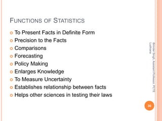 FUNCTIONS OF STATISTICS
 To Present Facts in Definite Form
 Precision to the Facts
 Comparisons
 Forecasting
 Policy Making
 Enlarges Knowledge
 To Measure Uncertainty
 Establishes relationship between facts
 Helps other sciences in testing their laws
BirinderSingh,AssistantProfessor,PCTE
Ludhiana
30
 