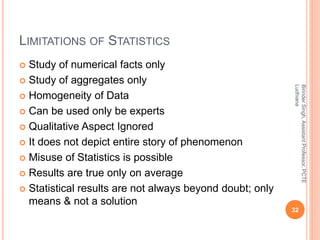 LIMITATIONS OF STATISTICS
 Study of numerical facts only
 Study of aggregates only
 Homogeneity of Data
 Can be used only be experts
 Qualitative Aspect Ignored
 It does not depict entire story of phenomenon
 Misuse of Statistics is possible
 Results are true only on average
 Statistical results are not always beyond doubt; only
means & not a solution
BirinderSingh,AssistantProfessor,PCTE
Ludhiana
32
 