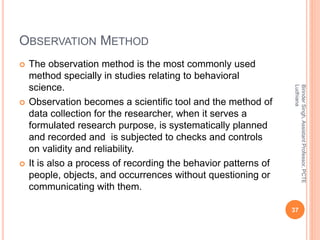 OBSERVATION METHOD
 The observation method is the most commonly used
method specially in studies relating to behavioral
science.
 Observation becomes a scientific tool and the method of
data collection for the researcher, when it serves a
formulated research purpose, is systematically planned
and recorded and is subjected to checks and controls
on validity and reliability.
 It is also a process of recording the behavior patterns of
people, objects, and occurrences without questioning or
communicating with them.
BirinderSingh,AssistantProfessor,PCTE
Ludhiana
37
 