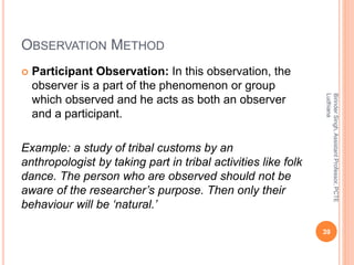 OBSERVATION METHOD
 Participant Observation: In this observation, the
observer is a part of the phenomenon or group
which observed and he acts as both an observer
and a participant.
Example: a study of tribal customs by an
anthropologist by taking part in tribal activities like folk
dance. The person who are observed should not be
aware of the researcher’s purpose. Then only their
behaviour will be ‘natural.’
BirinderSingh,AssistantProfessor,PCTE
Ludhiana
39
 