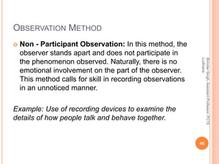 OBSERVATION METHOD
 Non - Participant Observation: In this method, the
observer stands apart and does not participate in
the phenomenon observed. Naturally, there is no
emotional involvement on the part of the observer.
This method calls for skill in recording observations
in an unnoticed manner.
Example: Use of recording devices to examine the
details of how people talk and behave together.
BirinderSingh,AssistantProfessor,PCTE
Ludhiana
40
 