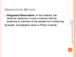 OBSERVATION METHOD
 Disguised Observation: In this method, the
observer observes in such a manner that his
presence is unknown to the people he is observing.
Example: Investigation done in Police Custody
BirinderSingh,AssistantProfessor,PCTE
Ludhiana
41
 