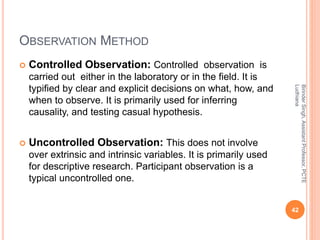 OBSERVATION METHOD
 Controlled Observation: Controlled observation is
carried out either in the laboratory or in the field. It is
typified by clear and explicit decisions on what, how, and
when to observe. It is primarily used for inferring
causality, and testing casual hypothesis.
 Uncontrolled Observation: This does not involve
over extrinsic and intrinsic variables. It is primarily used
for descriptive research. Participant observation is a
typical uncontrolled one.
BirinderSingh,AssistantProfessor,PCTE
Ludhiana
42
 
