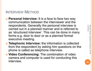 INTERVIEW METHOD
 Personal Interview: It is a face to face two way
communication between the interviewer and the
respondents. Generally the personal interview is
carried out in a planned manner and is referred to
as ‘structured interview’. This can be done in many
forms e.g. door to door or as a planned formal
executive meeting.
 Telephonic Interview: the information is collected
from the respondent by asking him questions on the
phone is called as telephone interview.
 Video Conferencing: The combination of video
camera and computer is used for conducting this
interview.
BirinderSingh,AssistantProfessor,PCTE
Ludhiana
44
 