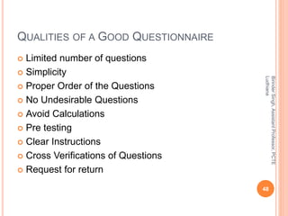 QUALITIES OF A GOOD QUESTIONNAIRE
 Limited number of questions
 Simplicity
 Proper Order of the Questions
 No Undesirable Questions
 Avoid Calculations
 Pre testing
 Clear Instructions
 Cross Verifications of Questions
 Request for return
BirinderSingh,AssistantProfessor,PCTE
Ludhiana
48
 